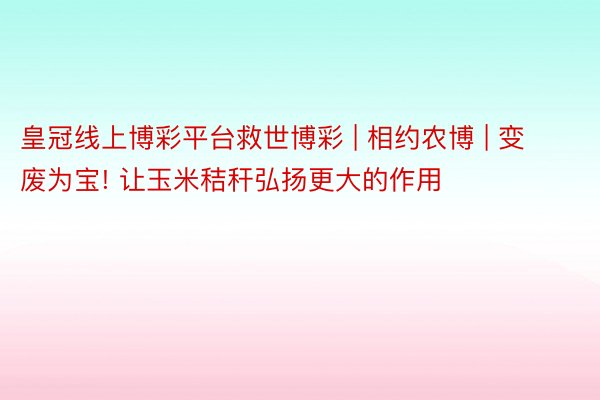 皇冠线上博彩平台救世博彩 | 相约农博 | 变废为宝! 让玉米秸秆弘扬更大的作用