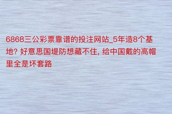 6868三公彩票靠谱的投注网站_5年造8个基地? 好意思国堤防想藏不住, 给中国戴的高帽里全是坏套路