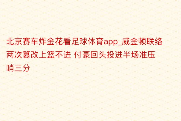 北京赛车炸金花看足球体育app_威金顿联络两次篡改上篮不进 付豪回头投进半场准压哨三分