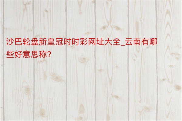 沙巴轮盘新皇冠时时彩网址大全_云南有哪些好意思称?