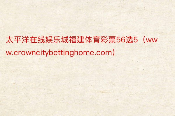 太平洋在线娱乐城福建体育彩票56选5（www.crowncitybettinghome.com）