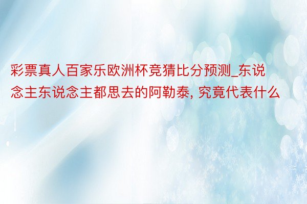 彩票真人百家乐欧洲杯竞猜比分预测_东说念主东说念主都思去的阿勒泰, 究竟代表什么