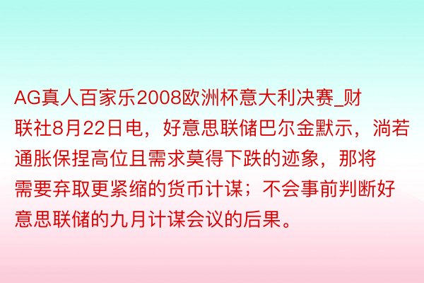 AG真人百家乐2008欧洲杯意大利决赛_财联社8月22日电，好意思联储巴尔金默示，淌若通胀保捏高位且需求莫得下跌的迹象，那将需要弃取更紧缩的货币计谋；不会事前判断好意思联储的九月计谋会议的后果。