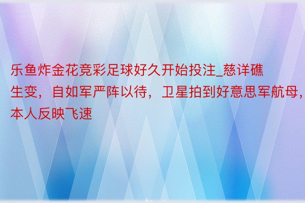 乐鱼炸金花竞彩足球好久开始投注_慈详礁生变，自如军严阵以待，卫星拍到好意思军航母，本人反映飞速