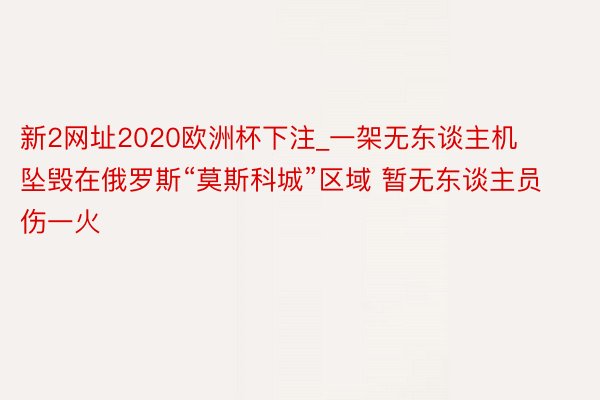 新2网址2020欧洲杯下注_一架无东谈主机坠毁在俄罗斯“莫斯科城”区域 暂无东谈主员伤一火