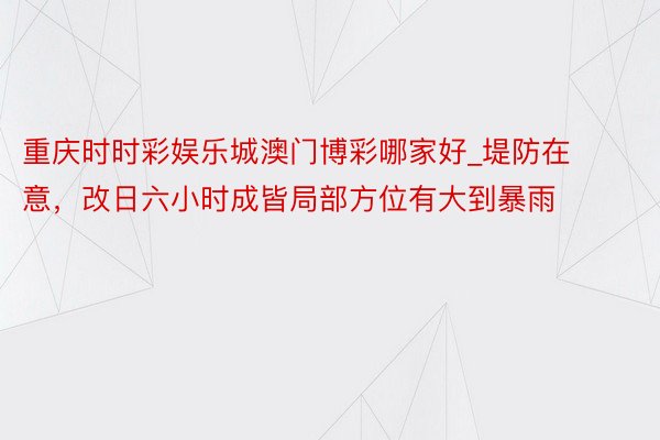 重庆时时彩娱乐城澳门博彩哪家好_堤防在意，改日六小时成皆局部方位有大到暴雨