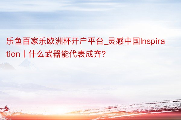 乐鱼百家乐欧洲杯开户平台_灵感中国Inspiration丨什么武器能代表成齐？