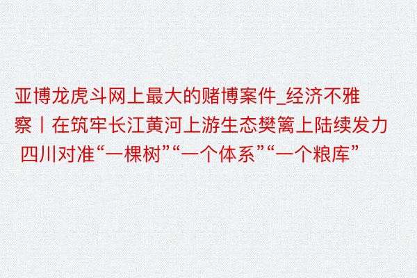 亚博龙虎斗网上最大的赌博案件_经济不雅察丨在筑牢长江黄河上游生态樊篱上陆续发力 四川对准“一棵树”“一个体系”“一个粮库”