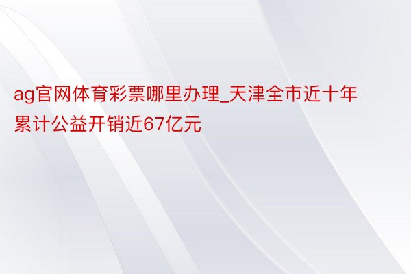 ag官网体育彩票哪里办理_天津全市近十年累计公益开销近67亿元