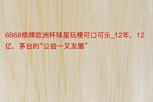 6868棋牌欧洲杯球星玩梗可口可乐_12年，12亿，茅台的“公益一又友圈”