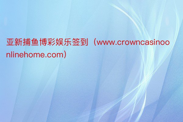 亚新捕鱼博彩娱乐签到（www.crowncasinoonlinehome.com）