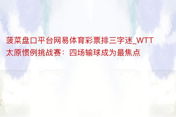 菠菜盘口平台网易体育彩票排三字迷_WTT太原惯例挑战赛：四场输球成为最焦点