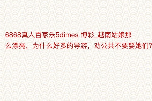 6868真人百家乐5dimes 博彩_越南姑娘那么漂亮，为什么好多的导游，劝公共不要娶她们？