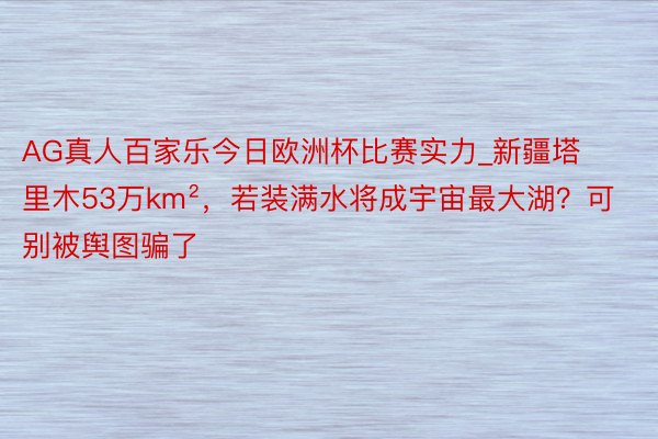 AG真人百家乐今日欧洲杯比赛实力_新疆塔里木53万km²，若装满水将成宇宙最大湖？可别被舆图骗了