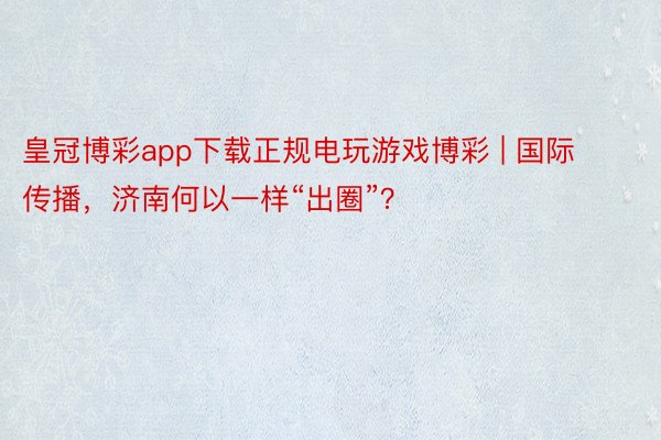 皇冠博彩app下载正规电玩游戏博彩 | 国际传播，济南何以一样“出圈”？