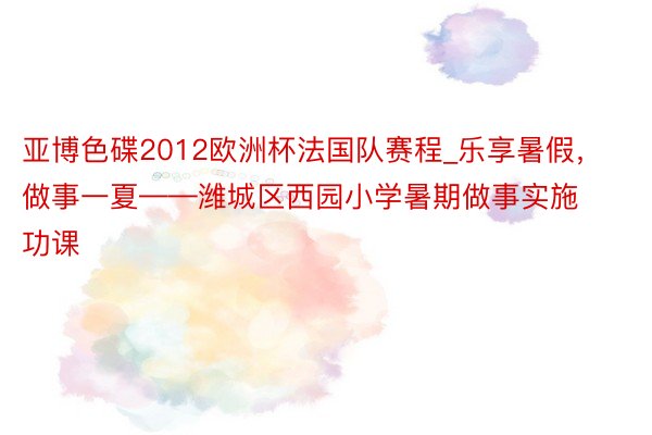 亚博色碟2012欧洲杯法国队赛程_乐享暑假，做事一夏——潍城区西园小学暑期做事实施功课