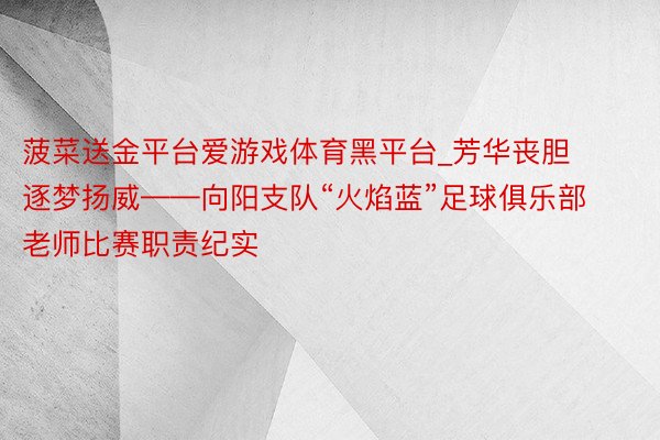 菠菜送金平台爱游戏体育黑平台_芳华丧胆 逐梦扬威——向阳支队“火焰蓝”足球俱乐部老师比赛职责纪实