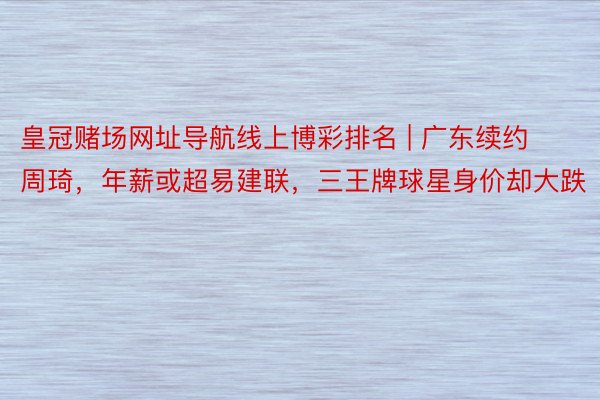 皇冠赌场网址导航线上博彩排名 | 广东续约周琦，年薪或超易建联，三王牌球星身价却大跌