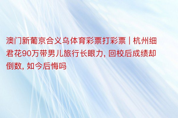 澳门新葡京合义乌体育彩票打彩票 | 杭州细君花90万带男儿旅行长眼力, 回校后成绩却倒数, 如今后悔吗