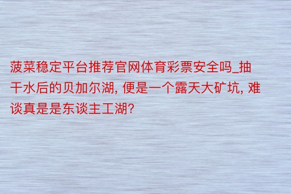 菠菜稳定平台推荐官网体育彩票安全吗_抽干水后的贝加尔湖, 便是一个露天大矿坑, 难谈真是是东谈主工湖?