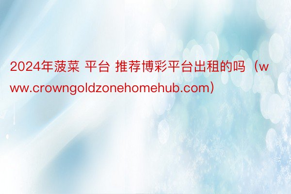 2024年菠菜 平台 推荐博彩平台出租的吗（www.crowngoldzonehomehub.com）