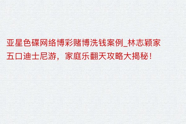 亚星色碟网络博彩赌博洗钱案例_林志颖家五口迪士尼游，家庭乐翻天攻略大揭秘！