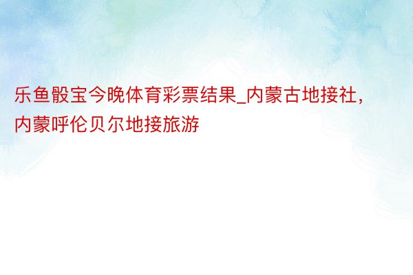 乐鱼骰宝今晚体育彩票结果_内蒙古地接社，内蒙呼伦贝尔地接旅游