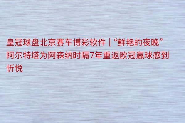 皇冠球盘北京赛车博彩软件 | “鲜艳的夜晚”阿尔特塔为阿森纳时隔7年重返欧冠赢球感到忻悦