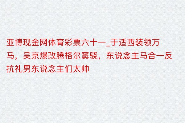 亚博现金网体育彩票六十一_于适西装领万马，吴京爆改腾格尔窦骁，东说念主马合一反抗礼男东说念主们太帅