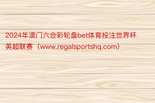 2024年澳门六合彩轮盘bet体育投注世界杯英超联赛（www.regalsportshq.com）