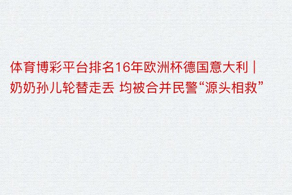 体育博彩平台排名16年欧洲杯德国意大利 | 奶奶孙儿轮替走丢 均被合并民警“源头相救”