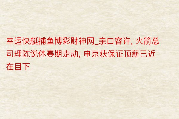 幸运快艇捕鱼博彩财神网_亲口容许, 火箭总司理陈说休赛期走动, 申京获保证顶薪已近在目下