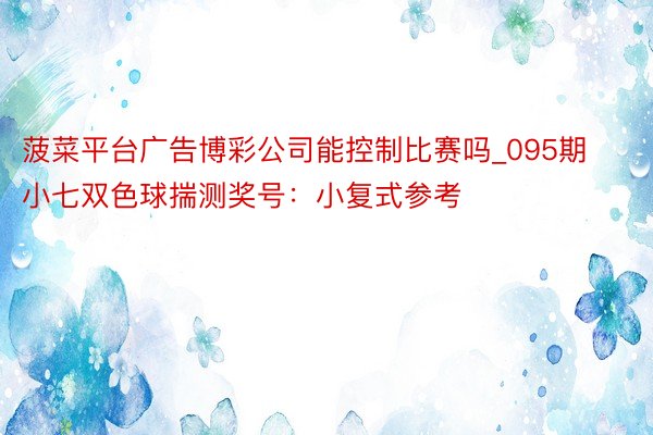 菠菜平台广告博彩公司能控制比赛吗_095期小七双色球揣测奖号：小复式参考