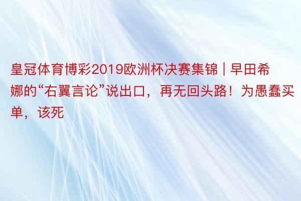 皇冠体育博彩2019欧洲杯决赛集锦 | 早田希娜的“右翼言论”说出口，再无回头路！为愚蠢买单，该死