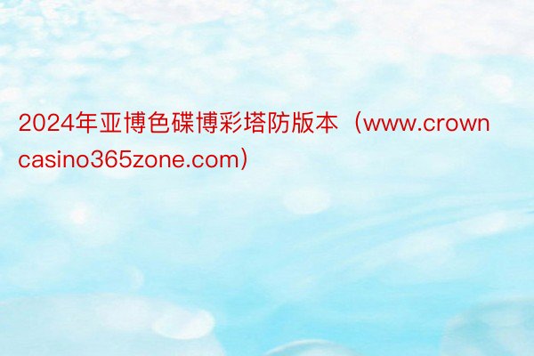 2024年亚博色碟博彩塔防版本（www.crowncasino365zone.com）