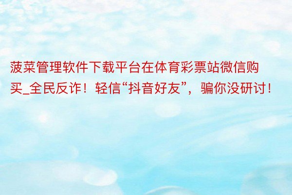 菠菜管理软件下载平台在体育彩票站微信购买_全民反诈！轻信“抖音好友”，骗你没研讨！