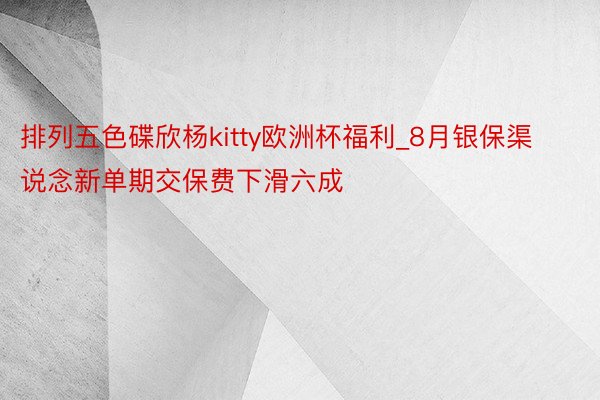 排列五色碟欣杨kitty欧洲杯福利_8月银保渠说念新单期交保费下滑六成