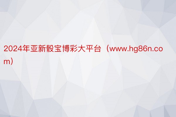 2024年亚新骰宝博彩大平台（www.hg86n.com）