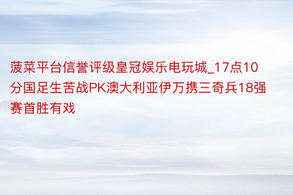 菠菜平台信誉评级皇冠娱乐电玩城_17点10分国足生苦战PK澳大利亚伊万携三奇兵18强赛首胜有戏