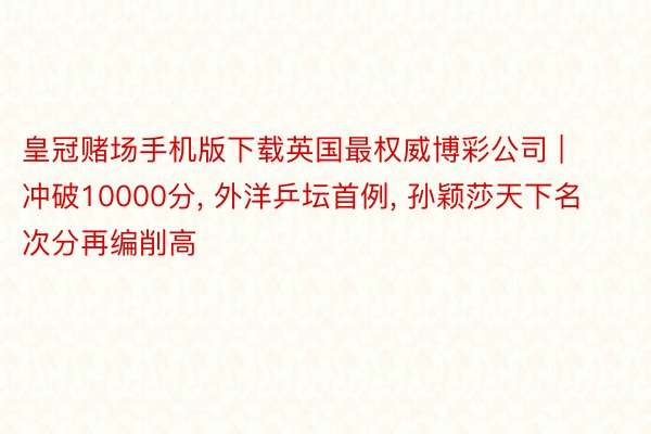 皇冠赌场手机版下载英国最权威博彩公司 | 冲破10000分, 外洋乒坛首例, 孙颖莎天下名次分再编削高