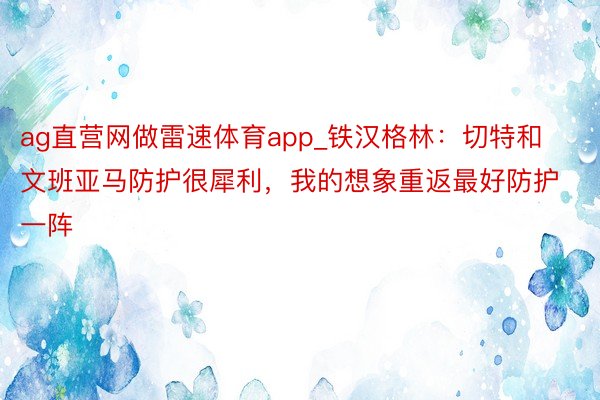 ag直营网做雷速体育app_铁汉格林：切特和文班亚马防护很犀利，我的想象重返最好防护一阵