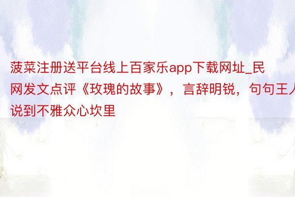 菠菜注册送平台线上百家乐app下载网址_民网发文点评《玫瑰的故事》，言辞明锐，句句王人说到不雅众心坎里