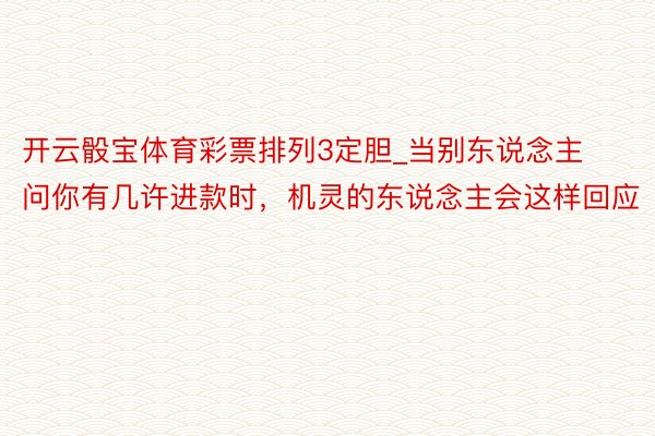 开云骰宝体育彩票排列3定胆_当别东说念主问你有几许进款时，机灵的东说念主会这样回应