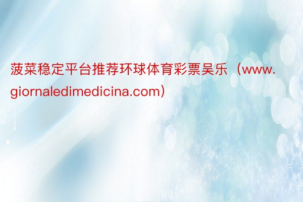 菠菜稳定平台推荐环球体育彩票吴乐（www.giornaledimedicina.com）