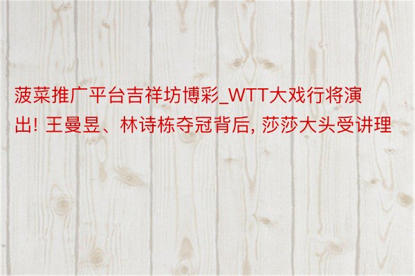 菠菜推广平台吉祥坊博彩_WTT大戏行将演出! 王曼昱、林诗栋夺冠背后, 莎莎大头受讲理