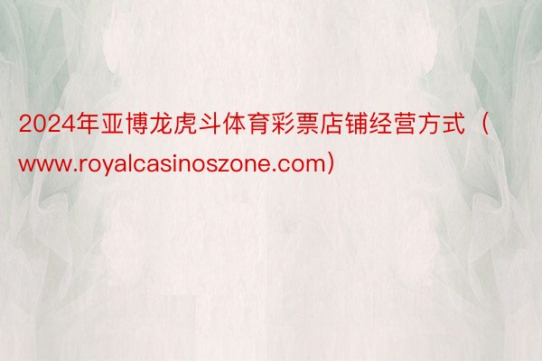 2024年亚博龙虎斗体育彩票店铺经营方式（www.royalcasinoszone.com）