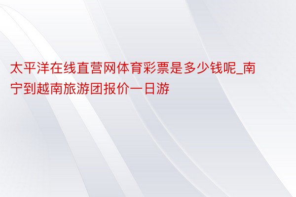 太平洋在线直营网体育彩票是多少钱呢_南宁到越南旅游团报价一日游