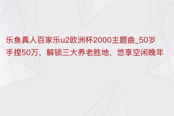 乐鱼真人百家乐u2欧洲杯2000主题曲_50岁手捏50万，解锁三大养老胜地，悠享空闲晚年