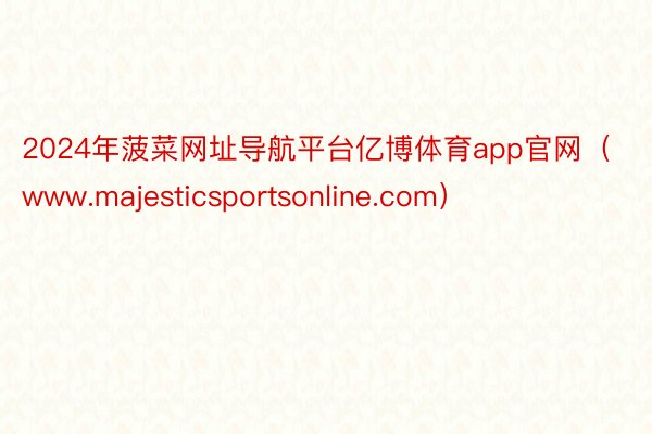 2024年菠菜网址导航平台亿博体育app官网（www.majesticsportsonline.com）