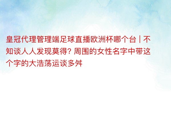 皇冠代理管理端足球直播欧洲杯哪个台 | 不知谈人人发现莫得? 周围的女性名字中带这个字的大浩荡运谈多舛